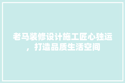 老马装修设计施工匠心独运，打造品质生活空间