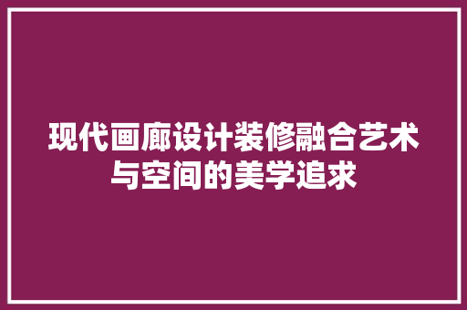现代画廊设计装修融合艺术与空间的美学追求