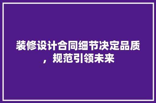 装修设计合同细节决定品质，规范引领未来