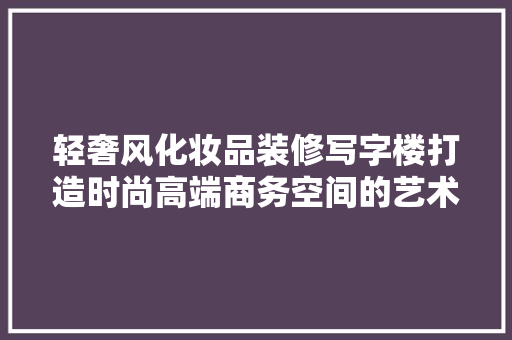轻奢风化妆品装修写字楼打造时尚高端商务空间的艺术