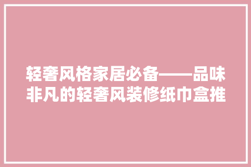 轻奢风格家居必备——品味非凡的轻奢风装修纸巾盒推荐