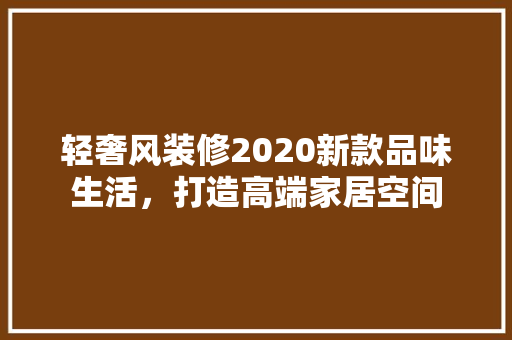 轻奢风装修2020新款品味生活，打造高端家居空间